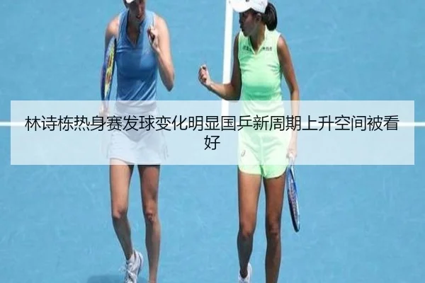 林诗栋热身赛发球变化明显国乒新周期上升空间被看好